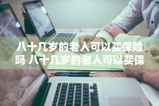 八十几岁的老人可以买保险吗 八十几岁的老人可以买保险吗知乎