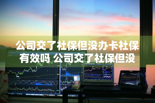 公司交了社保但没办卡社保有效吗 公司交了社保但没办卡社保有效吗怎么办