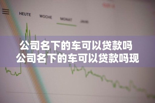 公司名下的车可以贷款吗 公司名下的车可以贷款吗现在
