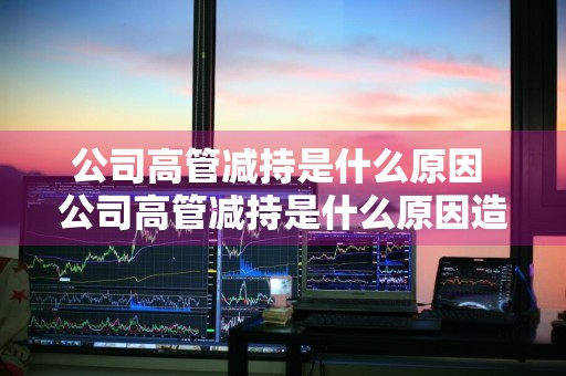 公司高管减持是什么原因 公司高管减持是什么原因造成的