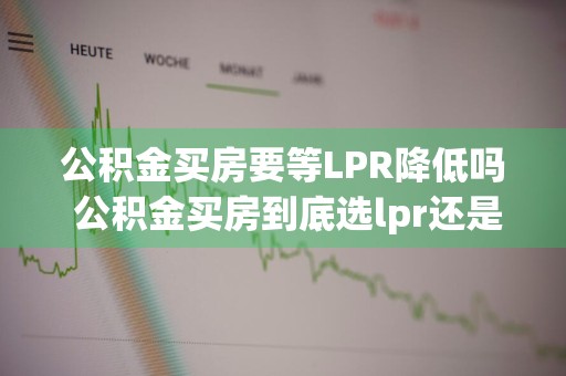 公积金买房要等LPR降低吗 公积金买房到底选lpr还是基准利率