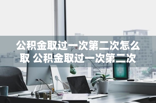 公积金取过一次第二次怎么取 公积金取过一次第二次怎么取不了