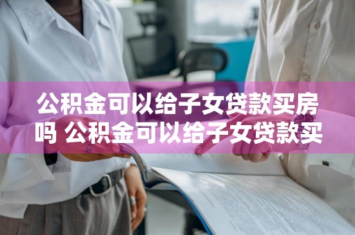 公积金可以给子女贷款买房吗 公积金可以给子女贷款买房吗现在