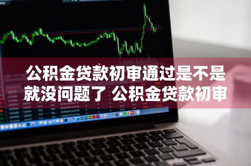 公积金贷款初审通过是不是就没问题了 公积金贷款初审过了通过几率大吗