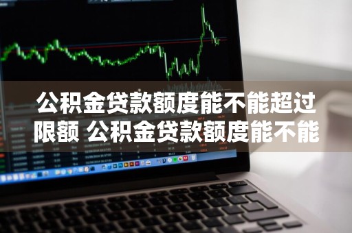 公积金贷款额度能不能超过限额 公积金贷款额度能不能超过限额了