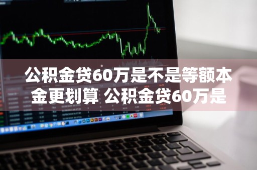 公积金贷60万是不是等额本金更划算 公积金贷60万是不是等额本金更划算些