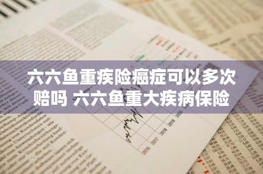 六六鱼重疾险癌症可以多次赔吗 六六鱼重大疾病保险套路