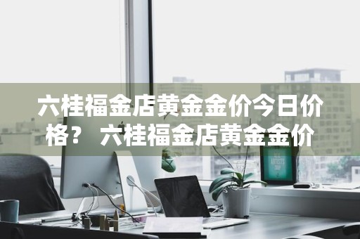 六桂福金店黄金金价今日价格？ 六桂福金店黄金金价今日价格查询
