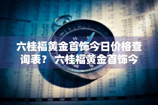 六桂福黄金首饰今日价格查询表？ 六桂福黄金首饰今日价格查询表图片