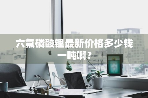 六氟磷酸锂最新价格多少钱一吨啊？