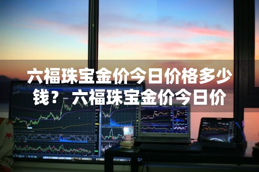 六福珠宝金价今日价格多少钱？ 六福珠宝金价今日价格多少钱一克