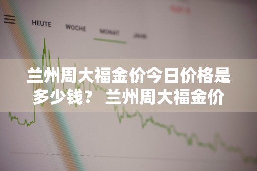 兰州周大福金价今日价格是多少钱？ 兰州周大福金价今日价格是多少钱啊