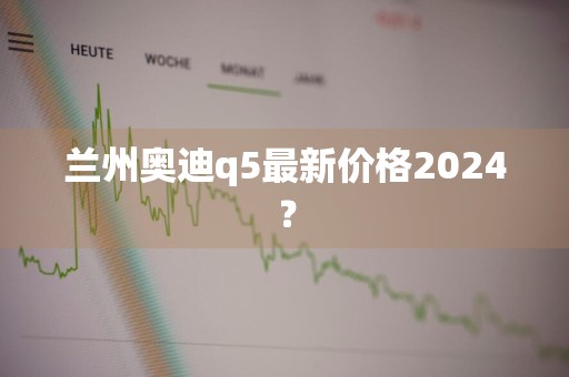 兰州奥迪q5最新价格2024？