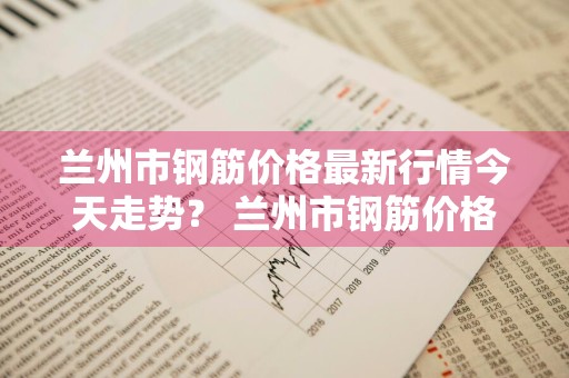 兰州市钢筋价格最新行情今天走势？ 兰州市钢筋价格最新行情今天走势图