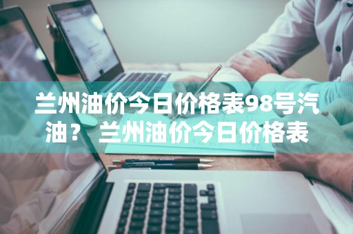 兰州油价今日价格表98号汽油？ 兰州油价今日价格表98号汽油