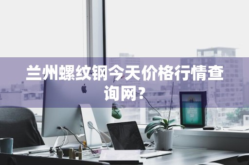 兰州螺纹钢今天价格行情查询网？