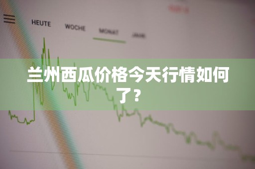 兰州西瓜价格今天行情如何了？