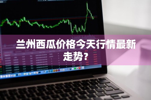 兰州西瓜价格今天行情最新走势？