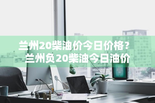 兰州20柴油价今日价格？ 兰州负20柴油今日油价