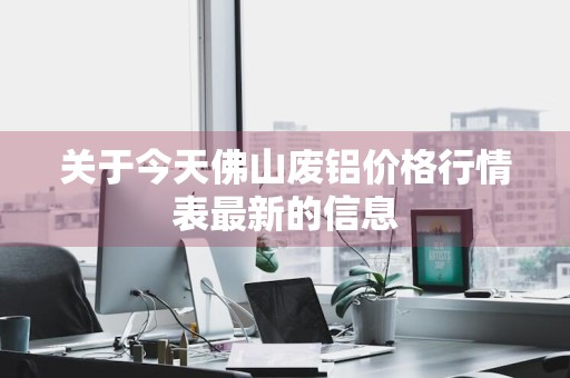 关于今天佛山废铝价格行情表最新的信息
