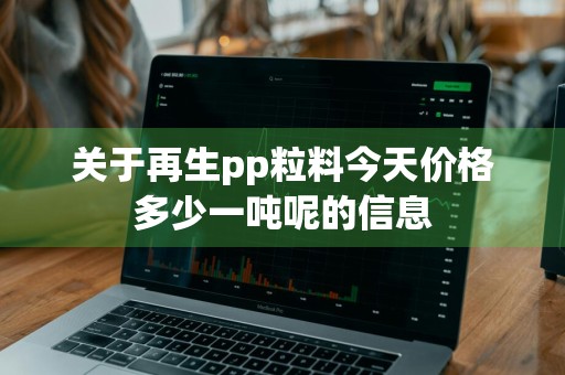 关于再生pp粒料今天价格多少一吨呢的信息