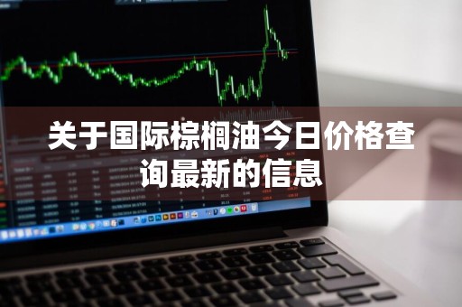 关于国际棕榈油今日价格查询最新的信息