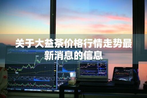 关于大益茶价格行情走势最新消息的信息