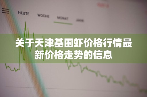 关于天津基围虾价格行情最新价格走势的信息