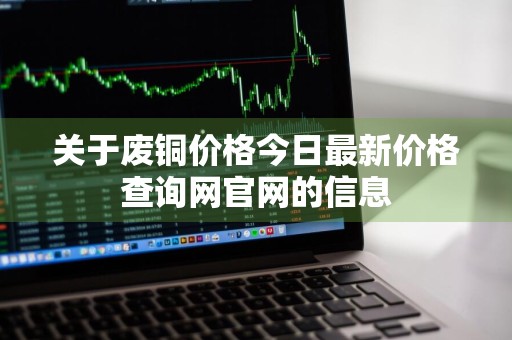 关于废铜价格今日最新价格查询网官网的信息