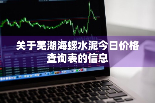 关于芜湖海螺水泥今日价格查询表的信息