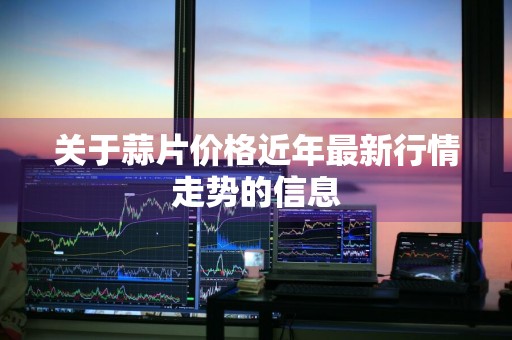 关于蒜片价格近年最新行情走势的信息
