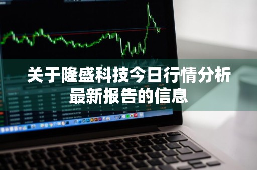 关于隆盛科技今日行情分析最新报告的信息