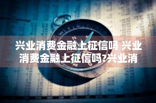 兴业消费金融上征信吗 兴业消费金融上征信吗?兴业消费金融怎么样?