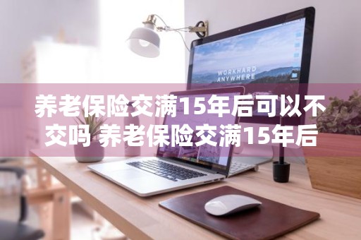 养老保险交满15年后可以不交吗 养老保险交满15年后可以不交吗?