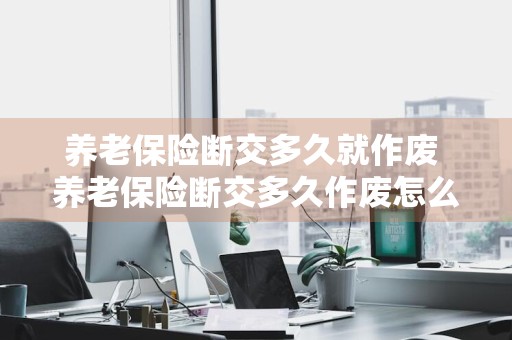 养老保险断交多久就作废 养老保险断交多久作废怎么补