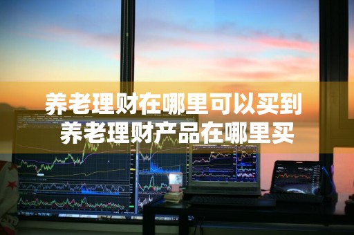 养老理财在哪里可以买到 养老理财产品在哪里买