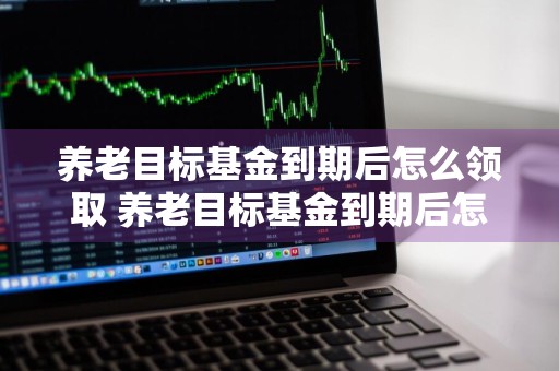 养老目标基金到期后怎么领取 养老目标基金到期后怎么领取钱