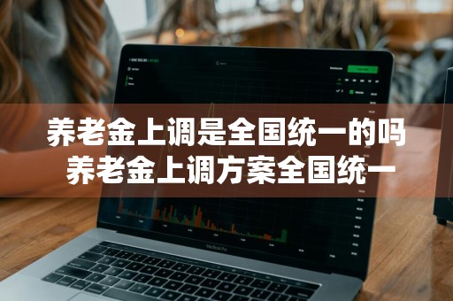 养老金上调是全国统一的吗 养老金上调方案全国统一