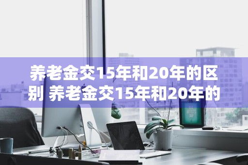 养老金交15年和20年的区别 养老金交15年和20年的区别?