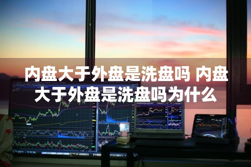 内盘大于外盘是洗盘吗 内盘大于外盘是洗盘吗为什么