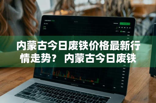 内蒙古今日废铁价格最新行情走势？ 内蒙古今日废铁价格最新行情走势图