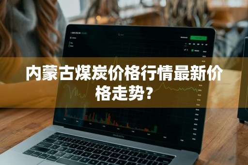 内蒙古煤炭价格行情最新价格走势？