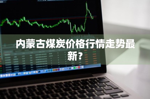 内蒙古煤炭价格行情走势最新？