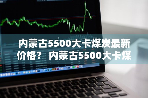 内蒙古5500大卡煤炭最新价格？ 内蒙古5500大卡煤炭最新价格是多少