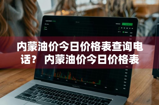 内蒙油价今日价格表查询电话？ 内蒙油价今日价格表查询电话