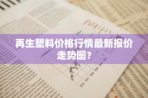 再生塑料价格行情最新报价走势图?