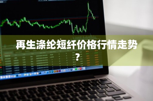 再生涤纶短纤价格行情走势？