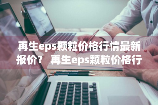 再生eps颗粒价格行情最新报价？ 再生eps颗粒价格行情最新报价表