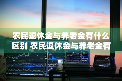 农民退休金与养老金有什么区别 农民退休金与养老金有什么区别呢
