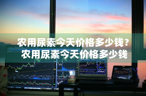 农用尿素今天价格多少钱？ 农用尿素今天价格多少钱一吨